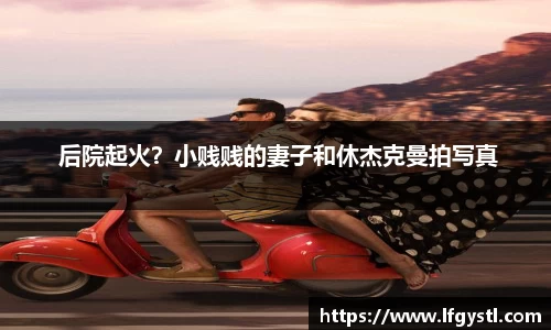  后院起火？小贱贱的妻子和休杰克曼拍写真